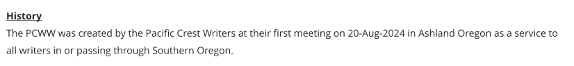 History The PCWW was created by the Pacific Crest Writers at their first meeting on 20-Aug-2024 in Ashland Oregon as a service to all writers in or passing through Southern Oregon.
