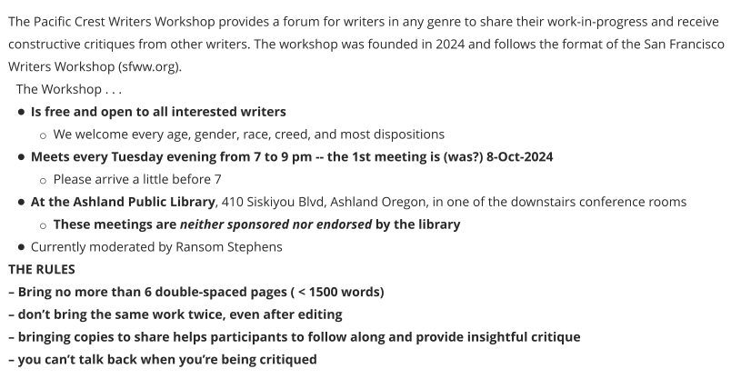 The Pacific Crest Writers Workshop provides a forum for writers in any genre to share their work-in-progress and receive constructive critiques from other writers. The workshop was founded in 2024 and follows the format of the San Francisco Writers Workshop (sfww.org).  The Workshop . . . •	Is free and open to all interested writers o	We welcome every age, gender, race, creed, and most dispositions •	Meets every Tuesday evening from 7 to 9 pm -- the 1st meeting is (was?) 8-Oct-2024 o	Please arrive a little before 7 •	At the Ashland Public Library, 410 Siskiyou Blvd, Ashland Oregon, in one of the downstairs conference rooms o	These meetings are neither sponsored nor endorsed by the library •	Currently moderated by Ransom Stephens THE RULES – Bring no more than 6 double-spaced pages ( < 1500 words) – don’t bring the same work twice, even after editing – bringing copies to share helps participants to follow along and provide insightful critique – you can’t talk back when you’re being critiqued