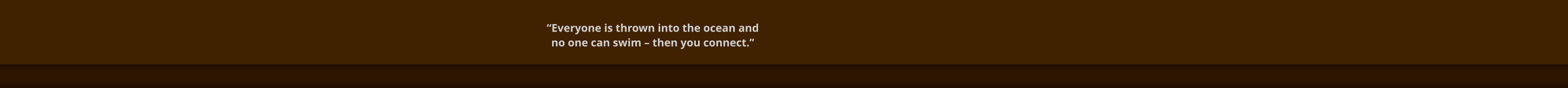 “Everyone is thrown into the ocean and  no one can swim – then you connect.”