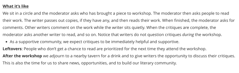 What it’s like We sit in a circle and the moderator asks who has brought a piece to workshop. The moderator then asks people to read their work. The writer passes out copies, if they have any, and then reads their work. When finished, the moderator asks for comments. Other writers comment on the work while the writer sits quietly. When the critiques are complete, the moderator asks another writer to read, and so on. Notice that writers do not question critiques during the workshop. •	As a supportive community, we expect critiques to be immediately helpful and supportive. Leftovers: People who don’t get a chance to read are prioritized for the next time they attend the workshop. After the workshop we adjourn to a nearby tavern for a drink and to give writers the opportunity to discuss their critiques. This is also the time for us to share news, opportunities, and to build our literary community.