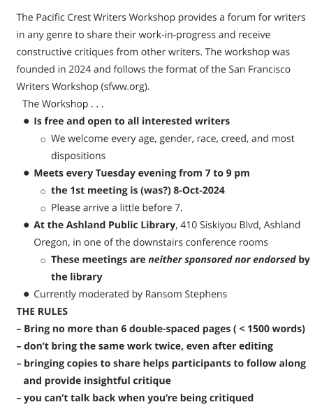 The Pacific Crest Writers Workshop provides a forum for writers in any genre to share their work-in-progress and receive constructive critiques from other writers. The workshop was founded in 2024 and follows the format of the San Francisco Writers Workshop (sfww.org).  The Workshop . . . •	Is free and open to all interested writers o	We welcome every age, gender, race, creed, and most dispositions •	Meets every Tuesday evening from 7 to 9 pm o	the 1st meeting is (was?) 8-Oct-2024 o	Please arrive a little before 7. •	At the Ashland Public Library, 410 Siskiyou Blvd, Ashland Oregon, in one of the downstairs conference rooms o	These meetings are neither sponsored nor endorsed by the library •	Currently moderated by Ransom Stephens THE RULES – Bring no more than 6 double-spaced pages ( < 1500 words) – don’t bring the same work twice, even after editing – bringing copies to share helps participants to follow along and provide insightful critique – you can’t talk back when you’re being critiqued