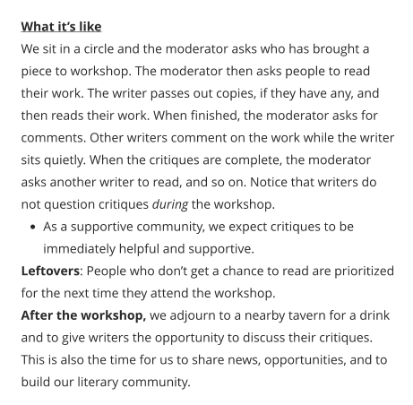 What it’s like We sit in a circle and the moderator asks who has brought a piece to workshop. The moderator then asks people to read their work. The writer passes out copies, if they have any, and then reads their work. When finished, the moderator asks for comments. Other writers comment on the work while the writer sits quietly. When the critiques are complete, the moderator asks another writer to read, and so on. Notice that writers do not question critiques during the workshop. •	As a supportive community, we expect critiques to be immediately helpful and supportive. Leftovers: People who don’t get a chance to read are prioritized for the next time they attend the workshop. After the workshop, we adjourn to a nearby tavern for a drink and to give writers the opportunity to discuss their critiques. This is also the time for us to share news, opportunities, and to build our literary community.