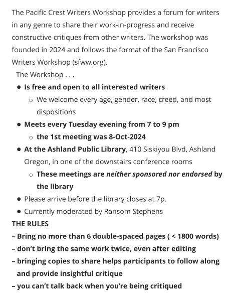 The Pacific Crest Writers Workshop provides a forum for writers in any genre to share their work-in-progress and receive constructive critiques from other writers. The workshop was founded in 2024 and follows the format of the San Francisco Writers Workshop (sfww.org).  The Workshop . . . •	Is free and open to all interested writers o	We welcome every age, gender, race, creed, and most dispositions •	Meets every Tuesday evening from 7 to 9 pm o	the 1st meeting was 8-Oct-2024 •	At the Ashland Public Library, 410 Siskiyou Blvd, Ashland Oregon, in one of the downstairs conference rooms o	These meetings are neither sponsored nor endorsed by the library •	Please arrive before the library closes at 7p. •	Currently moderated by Ransom Stephens THE RULES – Bring no more than 6 double-spaced pages ( < 1800 words) – don’t bring the same work twice, even after editing – bringing copies to share helps participants to follow along and provide insightful critique – you can’t talk back when you’re being critiqued