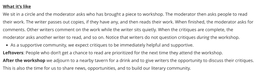 What it’s like We sit in a circle and the moderator asks who has brought a piece to workshop. The moderator then asks people to read their work. The writer passes out copies, if they have any, and then reads their work. When finished, the moderator asks for comments. Other writers comment on the work while the writer sits quietly. When the critiques are complete, the moderator asks another writer to read, and so on. Notice that writers do not question critiques during the workshop. •	As a supportive community, we expect critiques to be immediately helpful and supportive. Leftovers: People who don’t get a chance to read are prioritized for the next time they attend the workshop. After the workshop we adjourn to a nearby tavern for a drink and to give writers the opportunity to discuss their critiques. This is also the time for us to share news, opportunities, and to build our literary community.