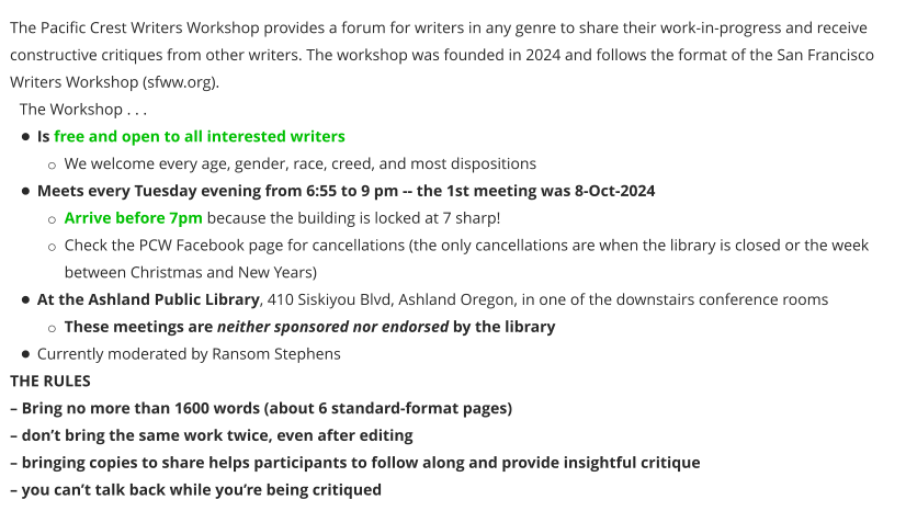 The Pacific Crest Writers Workshop provides a forum for writers in any genre to share their work-in-progress and receive constructive critiques from other writers. The workshop was founded in 2024 and follows the format of the San Francisco Writers Workshop (sfww.org).  The Workshop . . . •	Is free and open to all interested writers o	We welcome every age, gender, race, creed, and most dispositions •	Meets every Tuesday evening from 6:55 to 9 pm -- the 1st meeting was 8-Oct-2024 o	Arrive before 7pm because the building is locked at 7 sharp! o	Check the PCW Facebook page for cancellations (the only cancellations are when the library is closed or the week between Christmas and New Years) •	At the Ashland Public Library, 410 Siskiyou Blvd, Ashland Oregon, in one of the downstairs conference rooms o	These meetings are neither sponsored nor endorsed by the library •	Currently moderated by Ransom Stephens THE RULES – Bring no more than 1600 words (about 6 standard-format pages) – don’t bring the same work twice, even after editing – bringing copies to share helps participants to follow along and provide insightful critique – you can’t talk back while you’re being critiqued