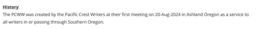 History The PCWW was created by the Pacific Crest Writers at their first meeting on 20-Aug-2024 in Ashland Oregon as a service to all writers in or passing through Southern Oregon.